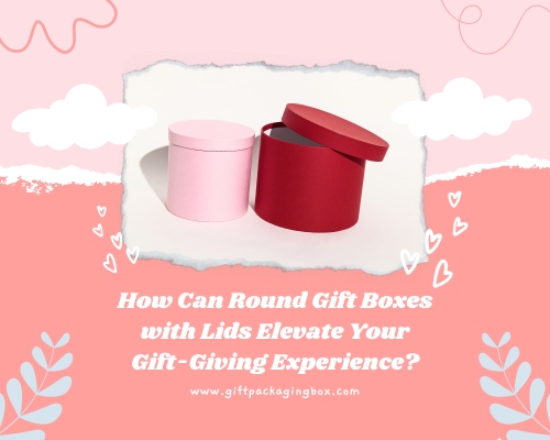 How Can Round Gift Boxes with Lids Elevate Your Gift-Giving Experience?